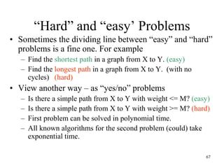 67
“Hard” and “easy’ Problems
• Sometimes the dividing line between “easy” and “hard”
problems is a fine one. For example
– Find the shortest path in a graph from X to Y. (easy)
– Find the longest path in a graph from X to Y. (with no
cycles) (hard)
• View another way – as “yes/no” problems
– Is there a simple path from X to Y with weight <= M? (easy)
– Is there a simple path from X to Y with weight >= M? (hard)
– First problem can be solved in polynomial time.
– All known algorithms for the second problem (could) take
exponential time.
 