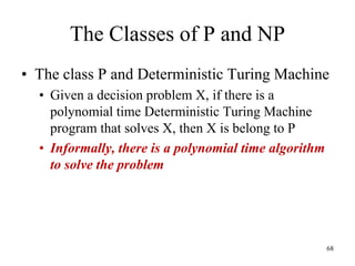 68
The Classes of P and NP
• The class P and Deterministic Turing Machine
• Given a decision problem X, if there is a
polynomial time Deterministic Turing Machine
program that solves X, then X is belong to P
• Informally, there is a polynomial time algorithm
to solve the problem
 