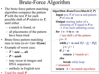 Brute-Force Algorithm
• The brute-force pattern matching
algorithm compares the pattern
P with the text T for each
possible shift of P relative to T,
until either
– a match is found, or
– all placements of the pattern
have been tried
• Brute-force pattern matching
runs in time (n-m+1)m=O(nm)
• Example of worst case:
– T = aaa … ah
– P = aaah
– may occur in images and
DNA sequences
– unlikely in English text
• Used for small P
Algorithm BruteForceMatch(T, P)
Input text T of size n and pattern
P of size m
Output starting index of a
substring of T equal to P or
-1 if no such substring exists
for i  0 to n - m
// test shift i of the pattern
j  0
while j < m and T[i + j] = P[j]
j  j + 1
if j = m
return i //match at i
else
break while loop
// mismatch
return -1 // no match anywhere
 