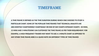 TIMEFRAME
A TIME FRAME IS DEFINED AS THE TIME DURATION DURING WHICH ONE CHOOSES TO STUDY A
PARTICULAR CHART. SOME OF THE POPULAR TIME FRAMES THAT TECHNICAL ANALYSTS USE
ARE:MONTHLY CHARTSWEEKLY CHARTSDAILY OR END OF DAY CHARTS INTRADAY CHARTS –30 MINS,
15 MINS AND 5 MINUTESONE CAN CUSTOMIZE THE TIME FRAME AS PER THEIR REQUIREMENT. FOR
EXAMPLE, A HIGH FREQUENCY TRADER MAY WANT TO USE A 1-MINUTE CHART AS OPPOSED TO
ANY OTHER TIME FRAME.HERE IS A QUICK NOTE ON DIFFERENT TYPES OF TIME FRAMES
 