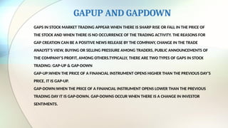 GAPUP AND GAPDOWN
GAPS IN STOCK MARKET TRADING APPEAR WHEN THERE IS SHARP RISE OR FALL IN THE PRICE OF
THE STOCK AND WHEN THERE IS NO OCCURRENCE OF THE TRADING ACTIVITY. THE REASONS FOR
GAP CREATION CAN BE A POSITIVE NEWS RELEASE BY THE COMPANY, CHANGE IN THE TRADE
ANALYST’S VIEW, BUYING OR SELLING PRESSURE AMONG TRADERS, PUBLIC ANNOUNCEMENTS OF
THE COMPANY’S PROFIT, AMONG OTHERS.TYPICALLY, THERE ARE TWO TYPES OF GAPS IN STOCK
TRADING: GAP-UP & GAP-DOWN
GAP-UP:WHEN THE PRICE OF A FINANCIAL INSTRUMENT OPENS HIGHER THAN THE PREVIOUS DAY’S
PRICE, IT IS GAP-UP.
GAP-DOWN:WHEN THE PRICE OF A FINANCIAL INSTRUMENT OPENS LOWER THAN THE PREVIOUS
TRADING DAY IT IS GAP-DOWN. GAP-DOWNS OCCUR WHEN THERE IS A CHANGE IN INVESTOR
SENTIMENTS.
 