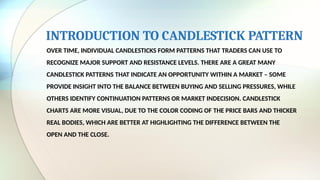 INTRODUCTION TO CANDLESTICK PATTERN
OVER TIME, INDIVIDUAL CANDLESTICKS FORM PATTERNS THAT TRADERS CAN USE TO
RECOGNIZE MAJOR SUPPORT AND RESISTANCE LEVELS. THERE ARE A GREAT MANY
CANDLESTICK PATTERNS THAT INDICATE AN OPPORTUNITY WITHIN A MARKET – SOME
PROVIDE INSIGHT INTO THE BALANCE BETWEEN BUYING AND SELLING PRESSURES, WHILE
OTHERS IDENTIFY CONTINUATION PATTERNS OR MARKET INDECISION. CANDLESTICK
CHARTS ARE MORE VISUAL, DUE TO THE COLOR CODING OF THE PRICE BARS AND THICKER
REAL BODIES, WHICH ARE BETTER AT HIGHLIGHTING THE DIFFERENCE BETWEEN THE
OPEN AND THE CLOSE.
 