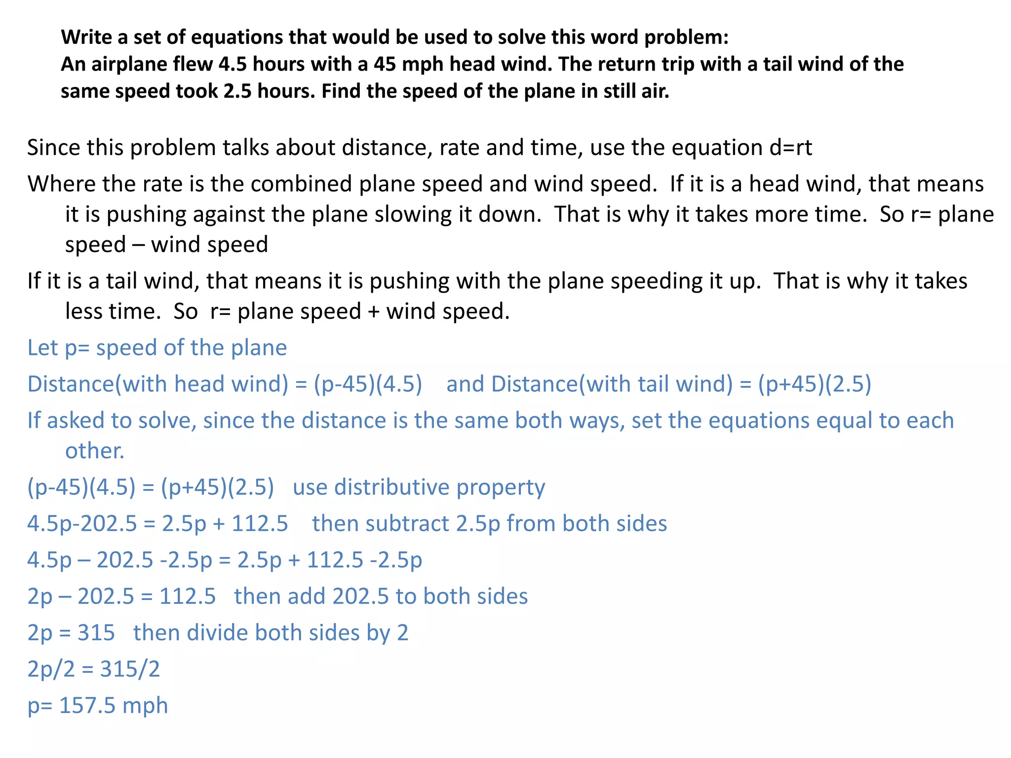 Write a set of equations that would be used to solve this word problem:An airplane flew 4.5 hours with a 45 mph head wind. The return trip with a tail wind of the same speed took 2.5 hours. Find the speed of the plane in still air.Since this problem talks about distance, rate and time, use the equation d=rtWhere the rate is the combined plane speed and wind speed.  If it is a head wind, that means it is pushing against the plane slowing it down.  That is why it takes more time.  So r= plane speed – wind speedIf it is a tail wind, that means it is pushing with the plane speeding it up.  That is why it takes less time.  So  r= plane speed + wind speed.  Let p= speed of the planeDistance(with head wind) = (p-45)(4.5)    and Distance(with tail wind) = (p+45)(2.5)If asked to solve, since the distance is the same both ways, set the equations equal to each other.(p-45)(4.5) = (p+45)(2.5)   use distributive property4.5p-202.5 = 2.5p + 112.5    then subtract 2.5p from both sides4.5p – 202.5 -2.5p = 2.5p + 112.5 -2.5p2p – 202.5 = 112.5   then add 202.5 to both sides2p = 315   then divide both sides by 22p/2 = 315/2p= 157.5 mph