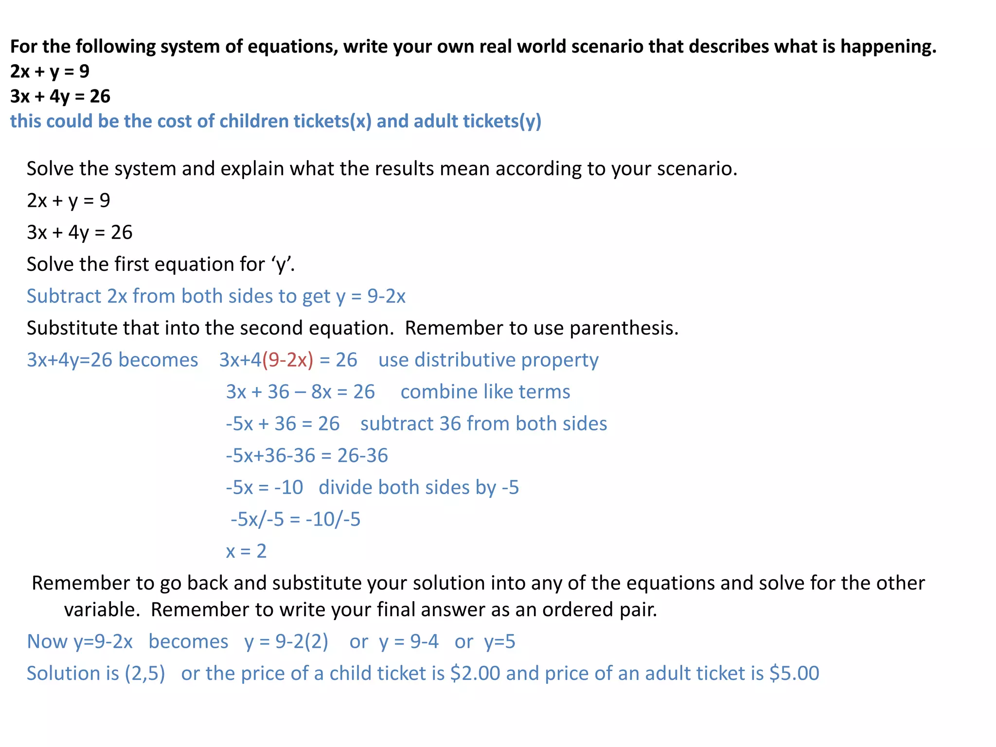 For the following system of equations, write your own real world scenario that describes what is happening. 2x + y = 93x + 4y = 26this could be the cost of children tickets(x) and adult tickets(y)Solve the system and explain what the results mean according to your scenario.2x + y = 93x + 4y = 26Solvethe first equation for ‘y’.Subtract 2x from both sides to get y = 9-2xSubstitute that into the second equation.  Remember to use parenthesis.3x+4y=26 becomes    3x+4(9-2x) = 26    use distributive property 			3x + 36 – 8x = 26     combine like terms		-5x + 36 = 26    subtract 36 from both sides		-5x+36-36 = 26-36		-5x = -10   divide both sides by -5		 -5x/-5 = -10/-5		x = 2Remember to go back and substitute your solution into any of the equations and solve for the other variable.  Remember to write your final answer as an ordered pair.  Now y=9-2x   becomes   y = 9-2(2)    or  y = 9-4   or  y=5Solution is (2,5)   or the price of a child ticket is $2.00 and price of an adult ticket is $5.00