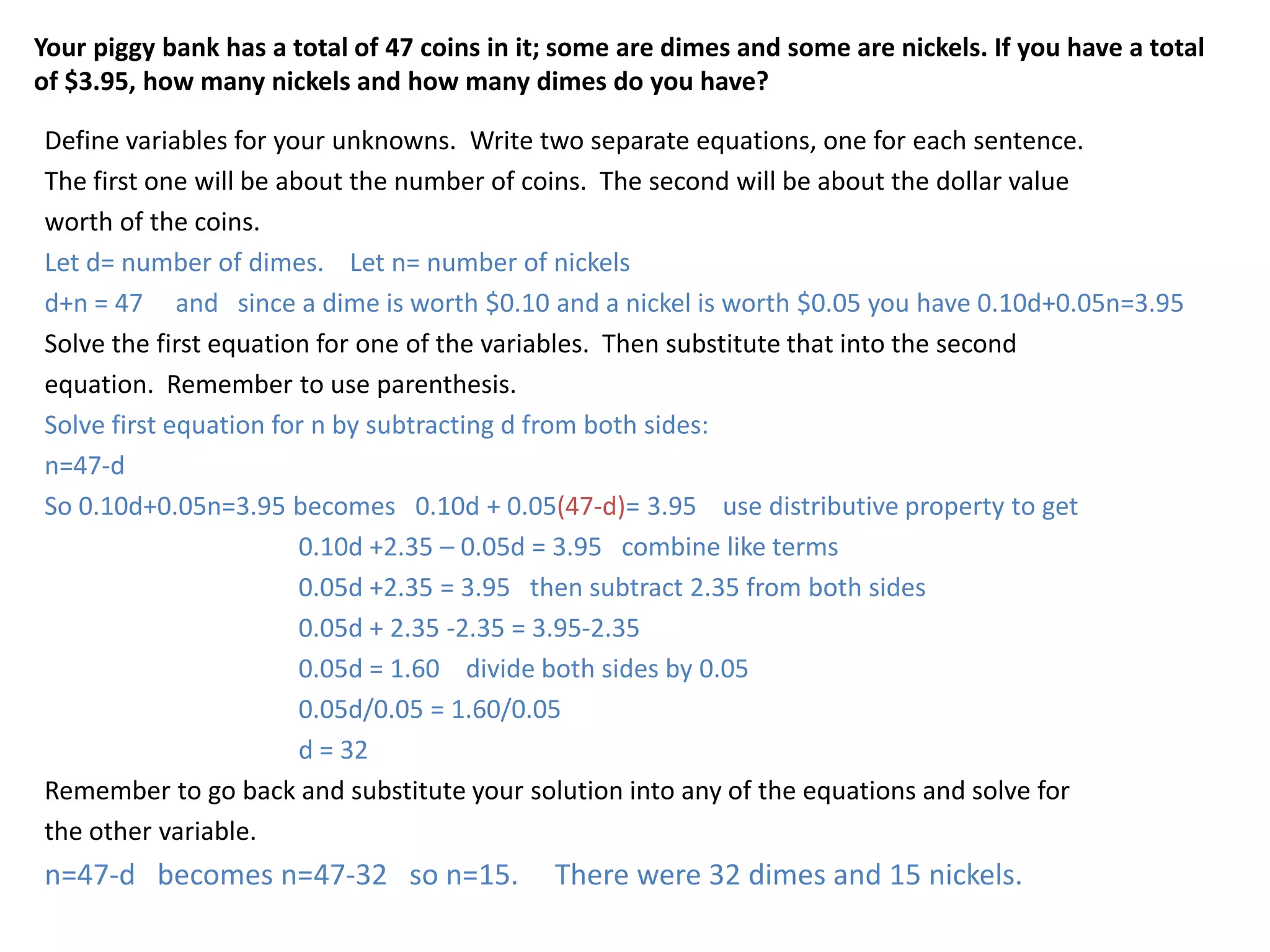 Your piggy bank has a total of 47 coins in it; some are dimes and some are nickels. If you have a total of $3.95, how many nickels and how many dimes do you have?Define variables for your unknowns.  Write two separate equations, one for each sentence.The first one will be about the number of coins.  The second will be about the dollar valueworth of the coins. Let d= number of dimes.    Let n= number of nickelsd+n = 47     and   since a dime is worth $0.10 and a nickel is worth $0.05 you have 0.10d+0.05n=3.95Solve the first equation for one of the variables.  Then substitute that into the secondequation.  Remember to use parenthesis.Solve first equation for n by subtracting d from both sides:n=47-dSo 0.10d+0.05n=3.95 becomes   0.10d + 0.05(47-d)= 3.95    use distributive property to get		0.10d +2.35 – 0.05d = 3.95   combine like terms		0.05d +2.35 = 3.95   then subtract 2.35 from both sides		0.05d + 2.35 -2.35 = 3.95-2.35		0.05d = 1.60    divide both sides by 0.05		0.05d/0.05 = 1.60/0.05		d = 32Remember to go back and substitute your solution into any of the equations and solve forthe other variable.n=47-d   becomes n=47-32   so n=15.     There were 32 dimes and 15 nickels.