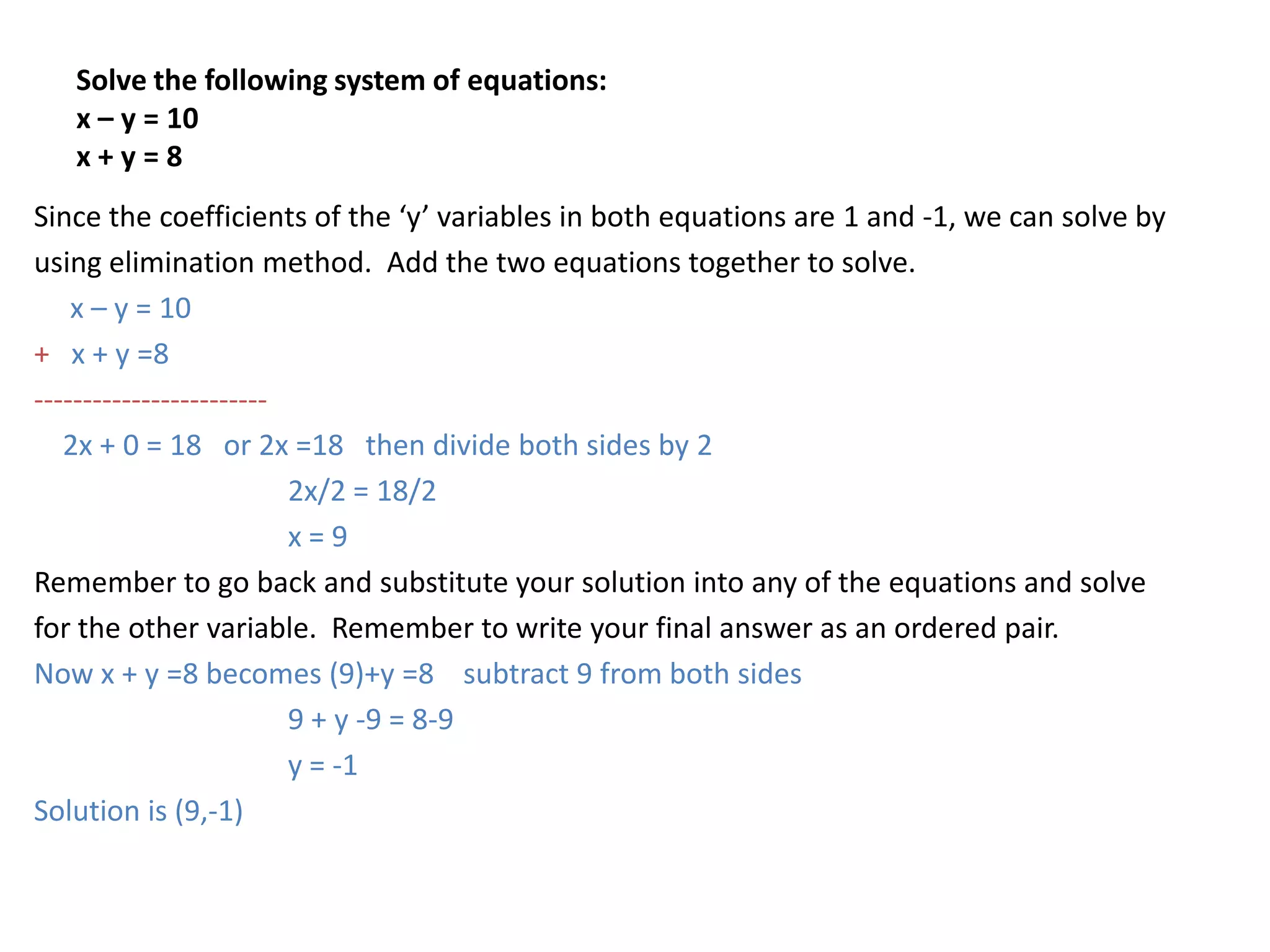 Solve the following system of equations:x – y = 10x + y = 8Since the coefficients of the ‘y’ variables in both equations are 1 and -1, we can solve byusing elimination method.  Add the two equations together to solve.       x – y = 10+   x + y =8------------------------   2x + 0 = 18   or 2x =18   then divide both sides by 2		2x/2 = 18/2		x = 9Remember to go back and substitute your solution into any of the equations and solvefor the other variable.  Remember to write your final answer as an ordered pair.  Now x + y =8 becomes (9)+y =8    subtract 9 from both sides		9 + y -9 = 8-9		y = -1Solution is (9,-1)