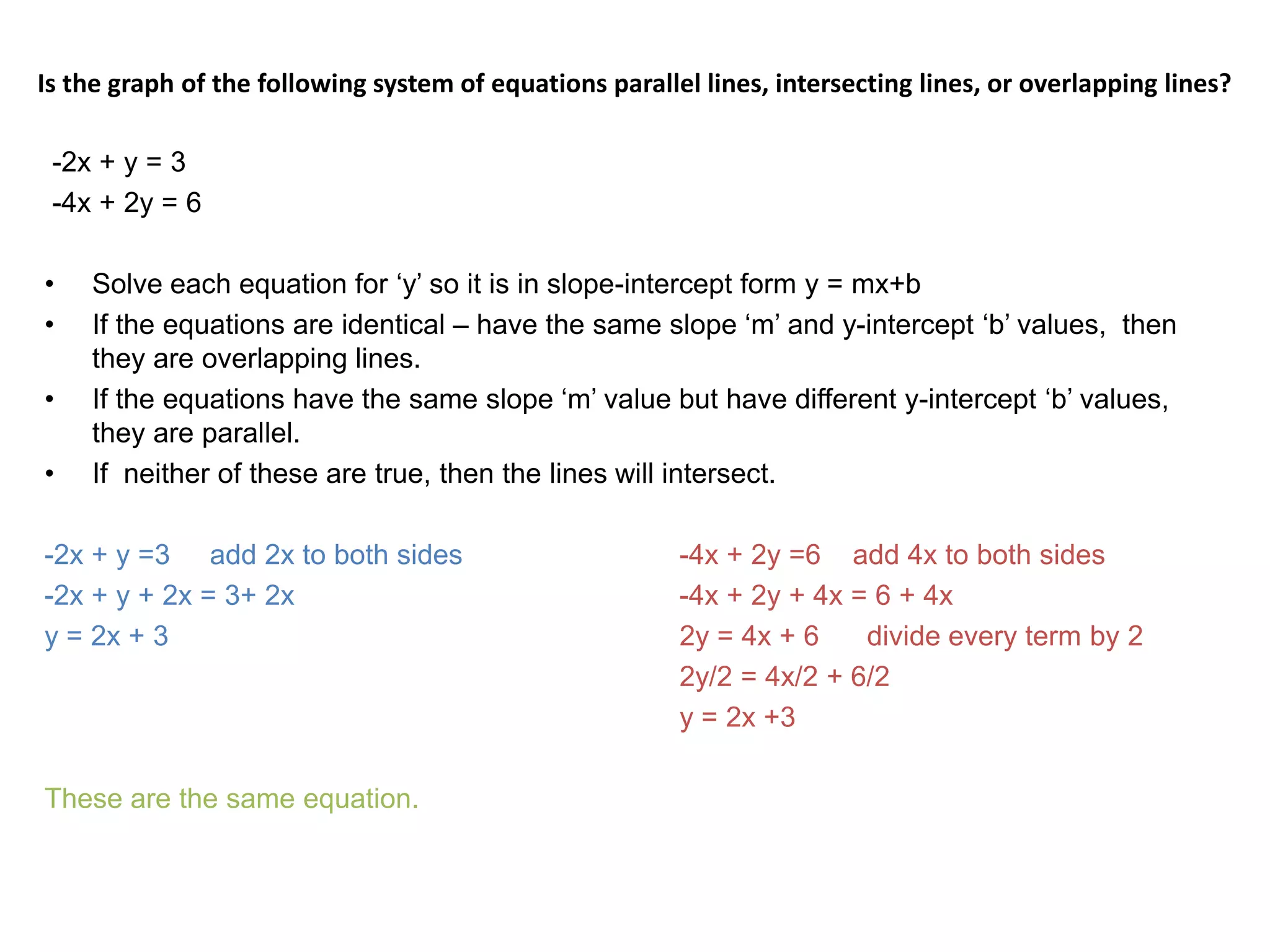Is the graph of the following system of equations parallel lines, intersecting lines, or overlapping lines?   -2x + y = 3-4x + 2y = 6Solve each equation for ‘y’ so it is in slope-intercept form y = mx+bIf the equations are identical – have the same slope ‘m’ and y-intercept ‘b’ values,  then they are overlapping lines.If the equations have the same slope ‘m’ value but have different y-intercept ‘b’ values, they are parallel.If  neither of these are true, then the lines will intersect.  -2x + y =3     add 2x to both sides		-4x + 2y =6    add 4x to both sides-2x + y + 2x = 3+ 2x				-4x + 2y + 4x = 6 + 4xy = 2x + 3					2y = 4x + 6      divide every term by 2					2y/2 = 4x/2 + 6/2     					y = 2x +3These are the same equation.