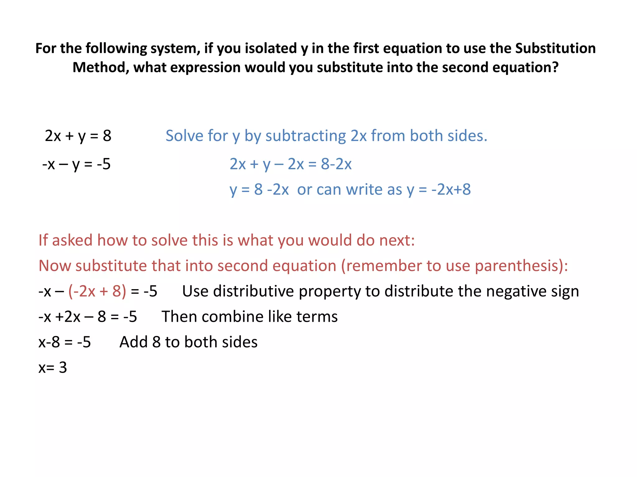 For the following system, if you isolated y in the first equation to use the Substitution Method, what expression would you substitute into the second equation?2x + y = 8	Solve for y by subtracting 2x from both sides.-x – y = -5		2x + y – 2x = 8-2x			y = 8 -2x  or can write as y = -2x+8If asked how to solve this is what you would do next:Now substitute that into second equation (remember to use parenthesis):-x – (-2x + 8) = -5      Use distributive property to distribute the negative sign-x +2x – 8 = -5      Then combine like termsx-8 = -5       Add 8 to both sides x= 3