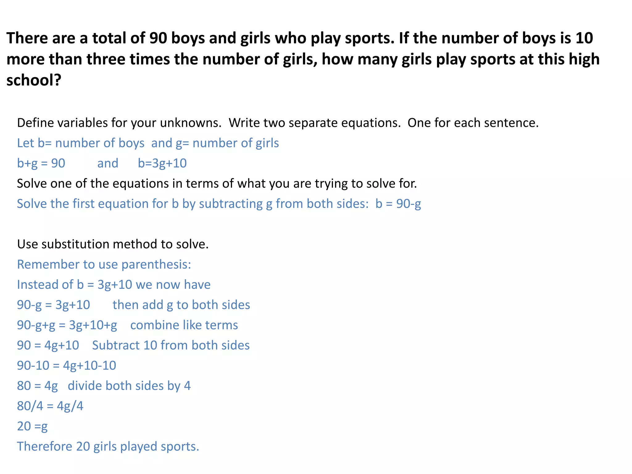 There are a total of 90 boys and girls who play sports. If the number of boys is 10 more than three times the number of girls, how many girls play sports at this high school?Define variables for your unknowns.  Write two separate equations.  One for each sentence.  Let b= number of boys  and g= number of girlsb+g = 90          and      b=3g+10Solve one of the equations in terms of what you are trying to solve for.Solve the first equation for b by subtracting g from both sides:  b = 90-g  Use substitution method to solve.Remember to use parenthesis:Instead of b = 3g+10 we now have90-g = 3g+10       then add g to both sides90-g+g = 3g+10+g    combine like terms90 = 4g+10    Subtract 10 from both sides90-10 = 4g+10-1080 = 4g   divide both sides by 480/4 = 4g/420 =gTherefore 20 girls played sports.