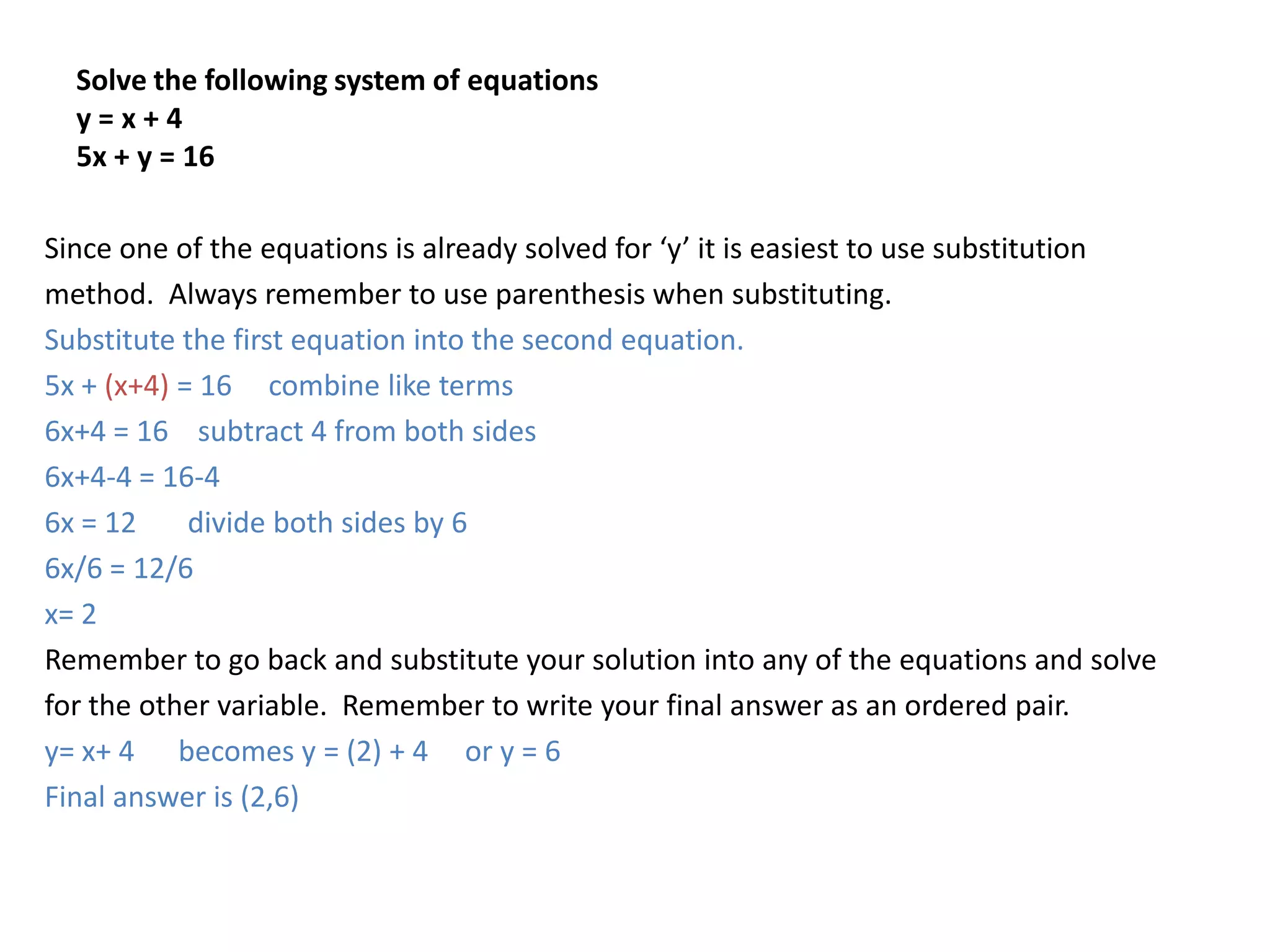 Solve the following system of equationsy = x + 45x + y = 16Since one of the equations is already solved for ‘y’ it is easiest to use substitutionmethod.  Always remember to use parenthesis when substituting.  Substitute the first equation into the second equation.5x + (x+4) = 16     combine like terms6x+4 = 16    subtract 4 from both sides6x+4-4 = 16-46x = 12       divide both sides by 66x/6 = 12/6x= 2Remember to go back and substitute your solution into any of the equations and solvefor the other variable.  Remember to write your final answer as an ordered pair.  y= x+ 4      becomes y = (2) + 4     or y = 6Final answer is (2,6)