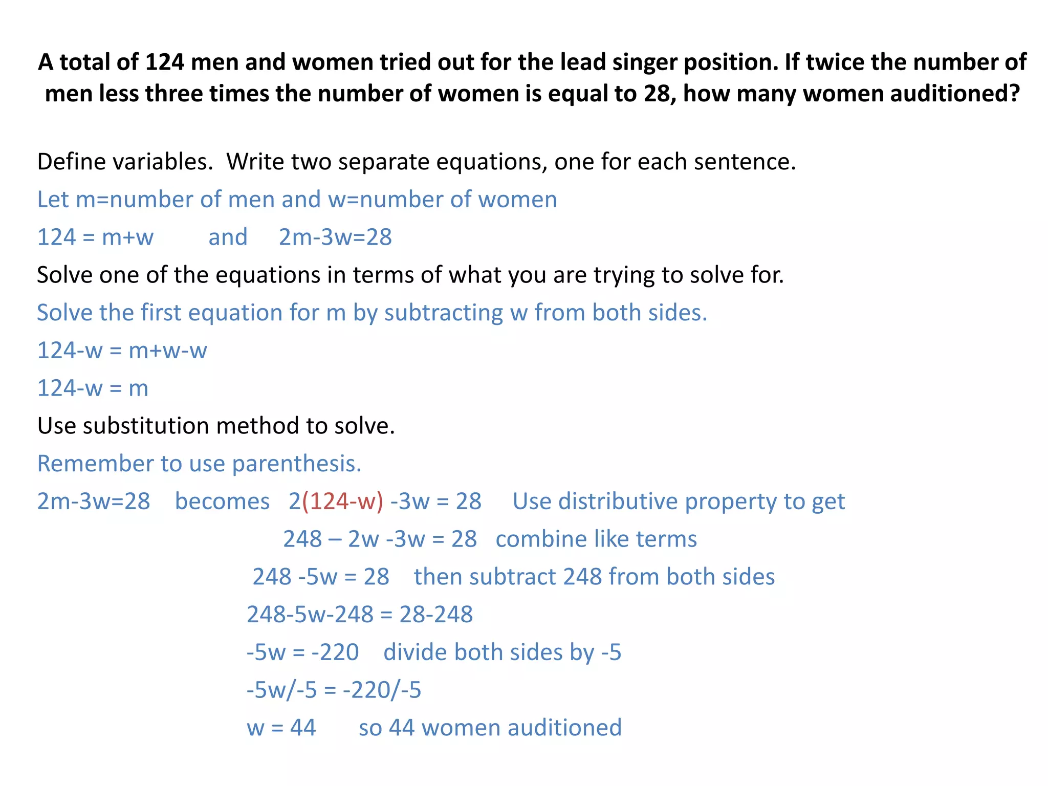 A total of 124 men and women tried out for the lead singer position. If twice the number of men less three times the number of women is equal to 28, how many women auditioned?Define variables.  Write two separate equations, one for each sentence.  Let m=number of men and w=number of women124 = m+w         and     2m-3w=28Solve one of the equations in terms of what you are trying to solve for.Solve the first equation for m by subtracting w from both sides.124-w = m+w-w124-w = mUse substitution method to solve.   Remember to use parenthesis.2m-3w=28    becomes   2(124-w) -3w = 28     Use distributive property to get                                        248 – 2w -3w = 28   combine like terms		 248 -5w = 28    then subtract 248 from both sides		248-5w-248 = 28-248		-5w = -220    divide both sides by -5		-5w/-5 = -220/-5		w = 44       so 44 women auditioned