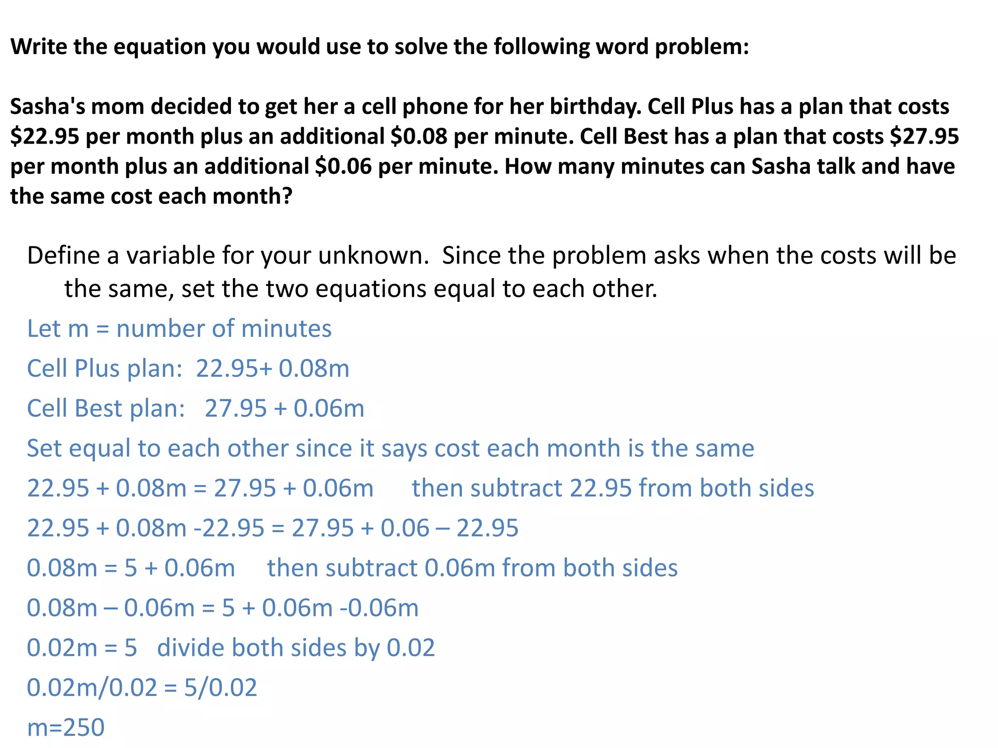 Write the equation you would use to solve the following word problem:Sasha's mom decided to get her a cell phone for her birthday. Cell Plus has a plan that costs $22.95 per month plus an additional $0.08 per minute. Cell Best has a plan that costs $27.95 per month plus an additional $0.06 per minute. How many minutes can Sasha talk and have the same cost each month?Define a variable for your unknown.  Since the problem asks when the costs will be the same, set the two equations equal to each other. Let m = number of minutesCell Plus plan:  22.95+ 0.08mCell Best plan:   27.95 + 0.06mSet equal to each other since it says cost each month is the same22.95 + 0.08m = 27.95 + 0.06m      then subtract 22.95 from both sides22.95 + 0.08m -22.95 = 27.95 + 0.06 – 22.950.08m = 5 + 0.06m     then subtract 0.06m from both sides0.08m – 0.06m = 5 + 0.06m -0.06m0.02m = 5   divide both sides by 0.020.02m/0.02 = 5/0.02m=250   