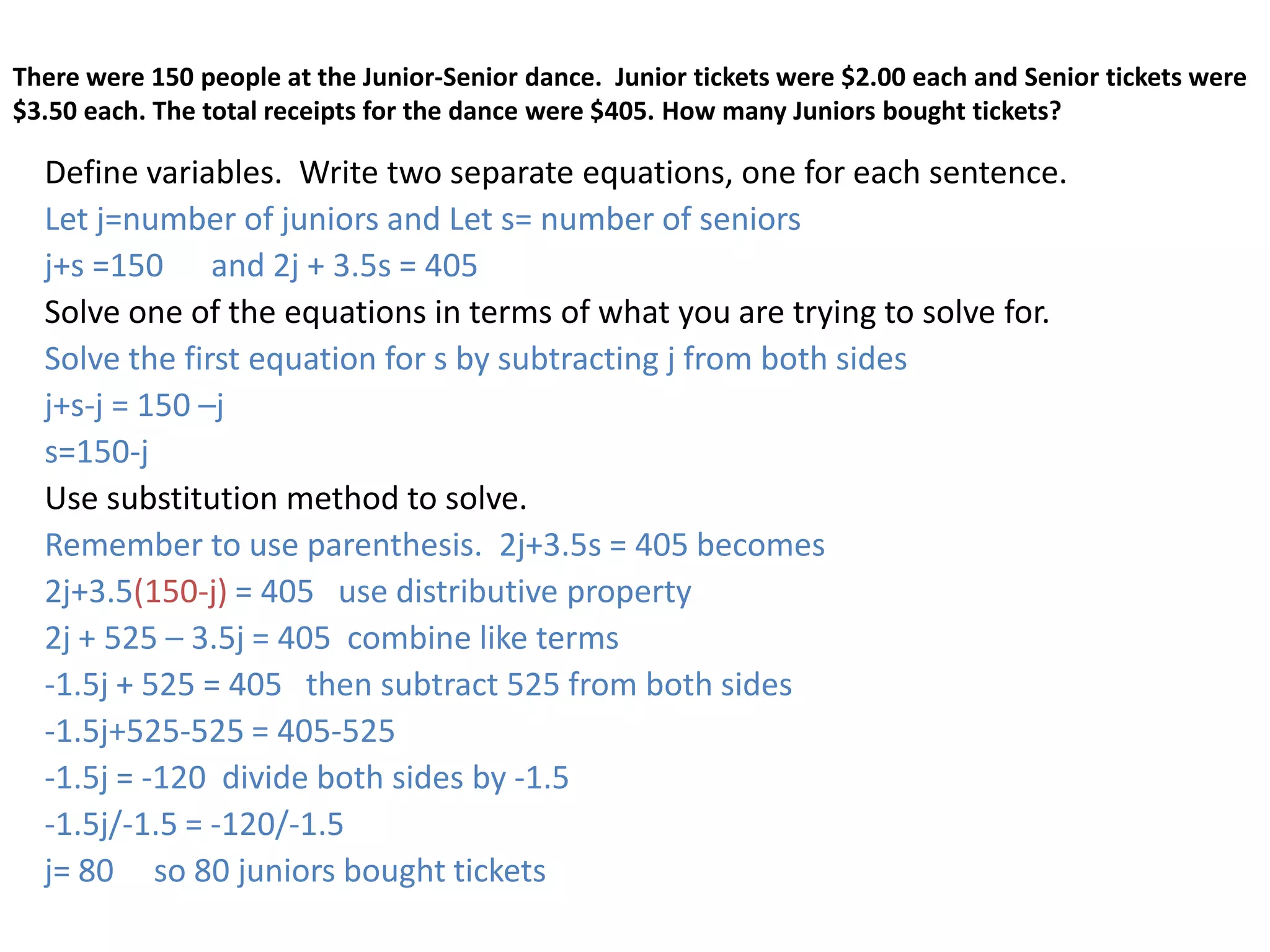 There were 150 people at the Junior-Senior dance.  Junior tickets were $2.00 each and Senior tickets were $3.50 each. The total receipts for the dance were $405. How many Juniors bought tickets?Define variables.  Write two separate equations, one for each sentence.  Let j=number of juniors and Let s= number of seniorsj+s =150      and 2j + 3.5s = 405Solve one of the equations in terms of what you are trying to solve for.Solve the first equation for s by subtracting j from both sidesj+s-j = 150 –j  s=150-jUse substitution method to solve.Remember to use parenthesis.  2j+3.5s = 405 becomes2j+3.5(150-j) = 405   use distributive property2j + 525 – 3.5j = 405  combine like terms-1.5j + 525 = 405   then subtract 525 from both sides-1.5j+525-525 = 405-525-1.5j = -120  divide both sides by -1.5-1.5j/-1.5 = -120/-1.5j= 80     so 80 juniors bought tickets