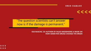 “The question scientists can’t answer
now is if the damage is permanent.”
-SUE RUSCHE, CO-AUTHOR OF FALSE MESSENGERS A BOOK ON
HOW ADDICTIVE DRUGS CHANGE THE BRAIN
 