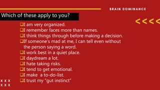 Which of these apply to you?
I am very organized.
I remember faces more than names.
I think things through before making a decision.
If someone’s mad at me, I can tell even without
the person saying a word.
I work best in a quiet place.
I daydream a lot.
I hate taking risks.
I tend to get emotional.
I make a to-do-list.
I trust my “gut instinct”
 