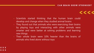 - Scientists started thinking that the human brain could
develop and change when they studied animal brains
- They found out that animals who were exercising their brains
by playing toys and interacting with other animals were
smarter and were better at solving problems and learning
new things
- Their whole brain were 10% heavier than the brains of
animals who lived alone without toys
 