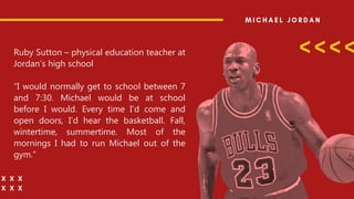 Ruby Sutton – physical education teacher at
Jordan’s high school
“I would normally get to school between 7
and 7:30. Michael would be at school
before I would. Every time I’d come and
open doors, I’d hear the basketball. Fall,
wintertime, summertime. Most of the
mornings I had to run Michael out of the
gym.”
 
