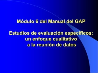 Módulo 6 del Manual del GAP
Estudios de evaluación específicos:
un enfoque cualitativo
a la reunión de datos
 