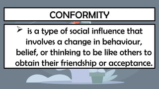 CONFORMITY
 is a type of social influence that
involves a change in behaviour,
belief, or thinking to be like others to
obtain their friendship or acceptance.
 