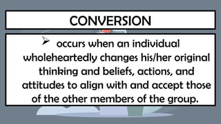 CONVERSION
 occurs when an individual
wholeheartedly changes his/her original
thinking and beliefs, actions, and
attitudes to align with and accept those
of the other members of the group.
 