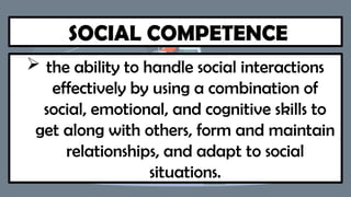SOCIAL COMPETENCE
 the ability to handle social interactions
effectively by using a combination of
social, emotional, and cognitive skills to
get along with others, form and maintain
relationships, and adapt to social
situations.
 
