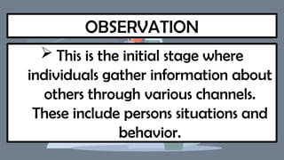 OBSERVATION
 This is the initial stage where
individuals gather information about
others through various channels.
These include persons situations and
behavior.
 