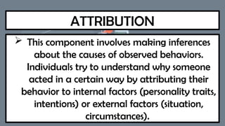 ATTRIBUTION
 This component involves making inferences
about the causes of observed behaviors.
Individuals try to understand why someone
acted in a certain way by attributing their
behavior to internal factors (personality traits,
intentions) or external factors (situation,
circumstances).
 