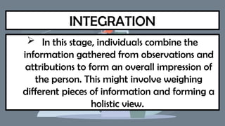 INTEGRATION
 In this stage, individuals combine the
information gathered from observations and
attributions to form an overall impression of
the person. This might involve weighing
different pieces of information and forming a
holistic view.
 