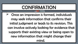 CONFIRMATION
 Once an impression is formed, individuals
may seek information that confirms their
initial judgment or leads to its revision. This
can involve actively looking for evidence that
supports their existing view or being open to
new information that might change their
mind.
 