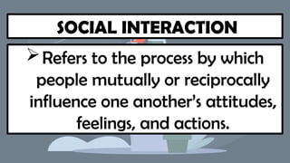 SOCIAL INTERACTION
Refers to the process by which
people mutually or reciprocally
influence one another’s attitudes,
feelings, and actions.
 