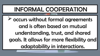 INFORMAL COOPERATION
 occurs without formal agreements
and is often based on mutual
understanding, trust, and shared
goals. It allows for more flexibility and
adaptability in interactions.
 