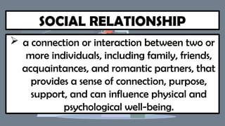 SOCIAL RELATIONSHIP
 a connection or interaction between two or
more individuals, including family, friends,
acquaintances, and romantic partners, that
provides a sense of connection, purpose,
support, and can influence physical and
psychological well-being.
 