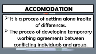 ACCOMODATION
 It is a process of getting along inspite
of differences.
 The process of developing temporary
working agreements between
conflicting individuals and group.
 