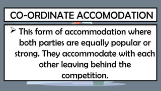 CO-ORDINATE ACCOMODATION
 This form of accommodation where
both parties are equally popular or
strong. They accommodate with each
other leaving behind the
competition.
 