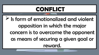 CONFLICT
 Is form of emotionalized and violent
opposition in which the major
concern is to overcome the opponent
as means of securing a given goal or
reward.
 