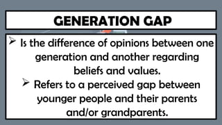 GENERATION GAP
 Is the difference of opinions between one
generation and another regarding
beliefs and values.
 Refers to a perceived gap between
younger people and their parents
and/or grandparents.
 