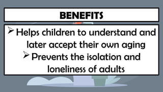 BENEFITS
Helps children to understand and
later accept their own aging
Prevents the isolation and
loneliness of adults
 
