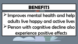 BENEFITS
Improves mental health and help
adults live happy and active lives
Person with cognitive decline also
experience positive effects
 