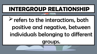 INTERGROUP RELATIONSHIP
refers to the interactions, both
positive and negative, between
individuals belonging to different
groups.
 