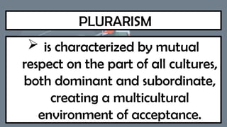 PLURARISM
 is characterized by mutual
respect on the part of all cultures,
both dominant and subordinate,
creating a multicultural
environment of acceptance.
 