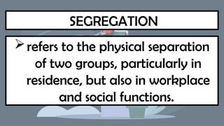 SEGREGATION
refers to the physical separation
of two groups, particularly in
residence, but also in workplace
and social functions.
 