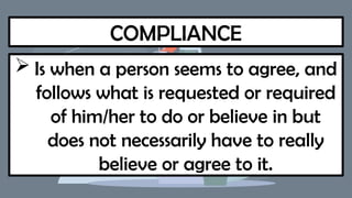 COMPLIANCE
 Is when a person seems to agree, and
follows what is requested or required
of him/her to do or believe in but
does not necessarily have to really
believe or agree to it.
 