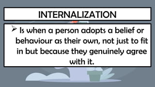 INTERNALIZATION
 Is when a person adopts a belief or
behaviour as their own, not just to fit
in but because they genuinely agree
with it.
 