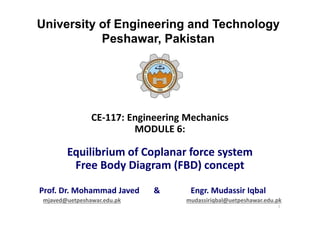 University of Engineering and Technology
Peshawar, Pakistan
CE-117: Engineering Mechanics
MODULE 6:
Equilibrium of Coplanar force system
Free Body Diagram (FBD) concept
Prof. Dr. Mohammad Javed & Engr. Mudassir Iqbal
mjaved@uetpeshawar.edu.pk mudassiriqbal@uetpeshawar.edu.pk
1
 