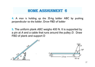 4. A man is holding up the 35-kg ladder ABC by pushing
perpendicular to the ladder. Draw FBD of ladder
5. The uniform plank ABC weighs 400 N. It is supported by
a pin at A and a cable that runs around the pulley D. Draw
FBD of plank and support D
37
hOme assignment 6
 