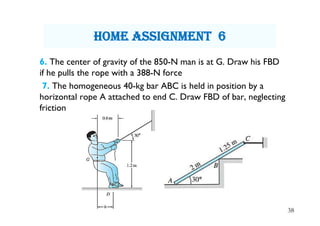 6. The center of gravity of the 850-N man is at G. Draw his FBD
if he pulls the rope with a 388-N force
7. The homogeneous 40-kg bar ABC is held in position by a
horizontal rope A attached to end C. Draw FBD of bar, neglecting
friction
38
hOme assignment 6
 