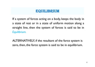 4
If a system of forces acting on a body, keeps the body in
a state of rest or in a state of uniform motion along a
straight line, then the system of forces is said to be in
Equilibrium.
ALTERNATIVELY, if the resultant of the force system is
zero, then, the force system is said to be in equilibrium.
equiLibrium
 