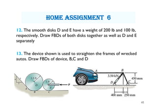 12. The smooth disks D and E have a weight of 200 lb and 100 lb,
respectively. Draw FBDs of both disks together as well as D and E
separately
13. The device shown is used to straighten the frames of wrecked
autos. Draw FBDs of device, B,C and D
41
hOme assignment 6
 