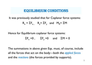 5
equiLibrium cOnditiOns
It was previously studied that for Coplanar force systems:
Rx = ΣFx, , Ry= ΣFy and MR= ΣM
Hence for Equilibrium coplanar force systems:
ΣFx =0 , ΣFy =0 and ΣM = 0
The summations in above given Eqs. must, of course, include
all the forces that act on the body—both the applied forces
and the reactions (the forces provided by supports).
 