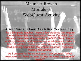 Maurissa Rowan Module 6  WebQuest Activity A WebQuest about Assistive Technology  As a 6th grade teacher, I have a few students that require me to differentiate my instruction. Kelvin, Dominick, and Shiranta have been diagnosed with ADHD. Sarah has an auditory disability, and requires a special device in order to hear. In addition, I have a number of students that have mild learning disabilities that impact all areas, especially reading and writing.  As I prepare for the school year, I ask yourself, &quot;What resources do I have in order to help me meet my students' needs?&quot;  